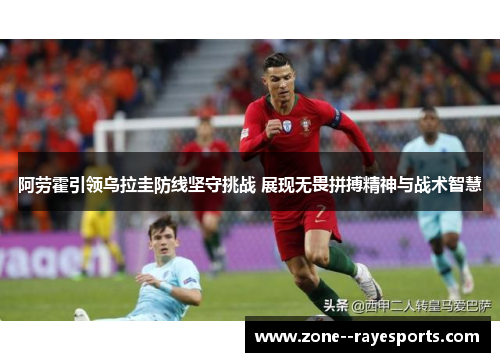 阿劳霍引领乌拉圭防线坚守挑战 展现无畏拼搏精神与战术智慧