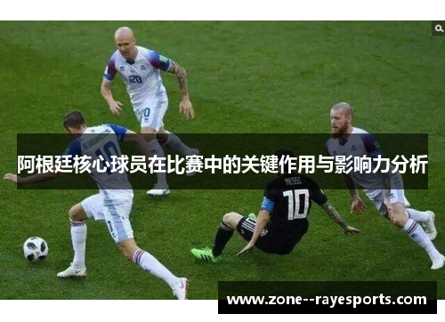 阿根廷核心球员在比赛中的关键作用与影响力分析