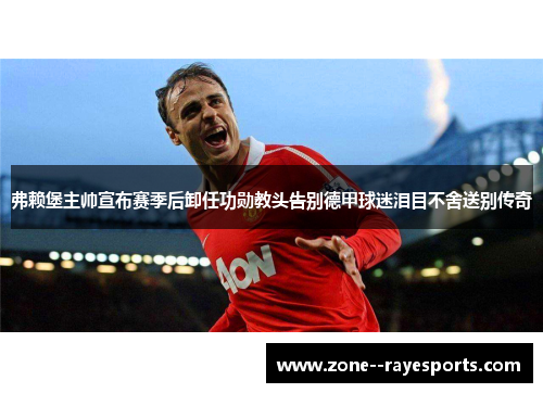 弗赖堡主帅宣布赛季后卸任功勋教头告别德甲球迷泪目不舍送别传奇