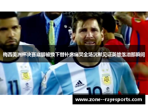 梅西美洲杯决赛崴脚被换下替补席痛哭全场沉默见证英雄落泪那瞬间 梅西美洲杯决赛崴脚被换下替补席痛哭全场沉默见证英雄落泪那瞬间