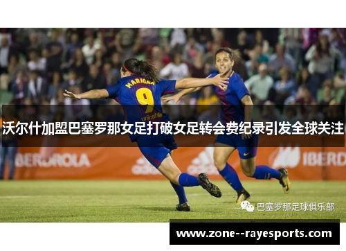 沃尔什加盟巴塞罗那女足打破女足转会费纪录引发全球关注