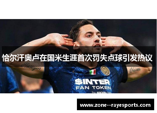 恰尔汗奥卢在国米生涯首次罚失点球引发热议 恰尔汗奥卢在国米生涯首次罚失点球引发热议