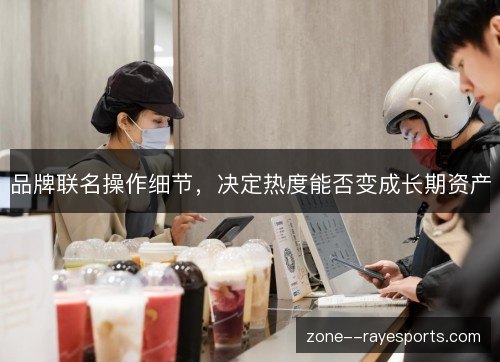 品牌联名操作细节,决定热度能否变成长期资产 品牌联名操作细节,决定热度能否变成长期资产